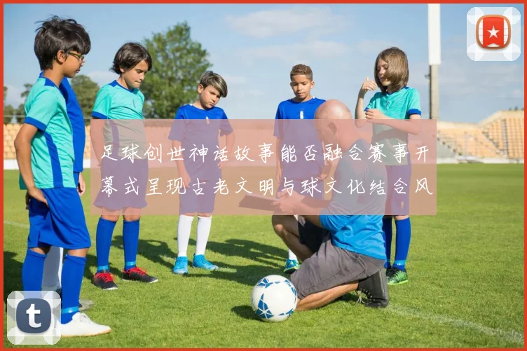 足球创世神话故事能否融合赛事开幕式呈现古老文明与球文化结合风格